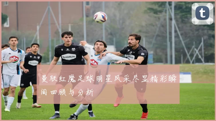 曼联红魔足球明星风采尽显精彩瞬间回顾与分析