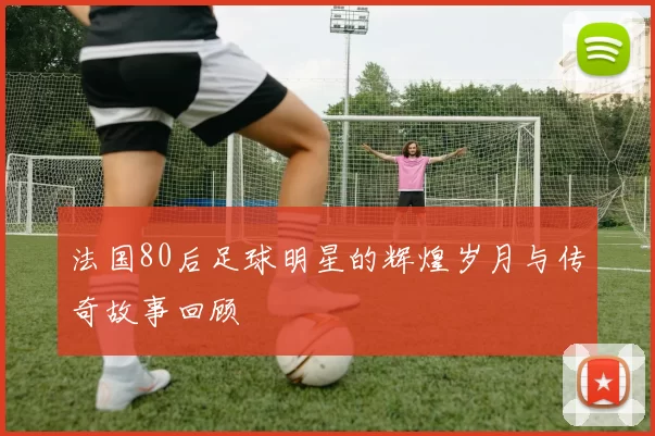法国80后足球明星的辉煌岁月与传奇故事回顾