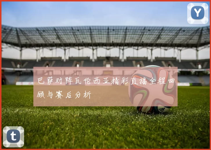 巴萨对阵瓦伦西亚精彩直播全程回顾与赛后分析