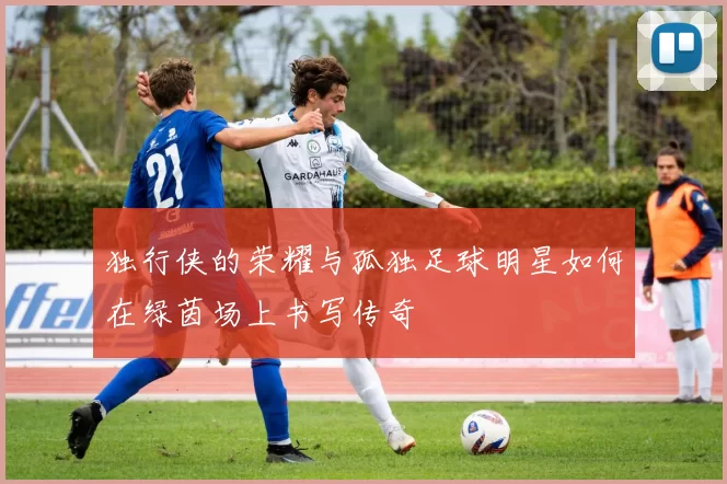 独行侠的荣耀与孤独足球明星如何在绿茵场上书写传奇