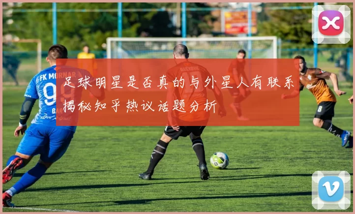 足球明星是否真的与外星人有联系揭秘知乎热议话题分析