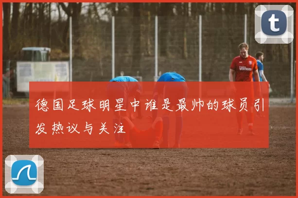 德国足球明星中谁是最帅的球员引发热议与关注