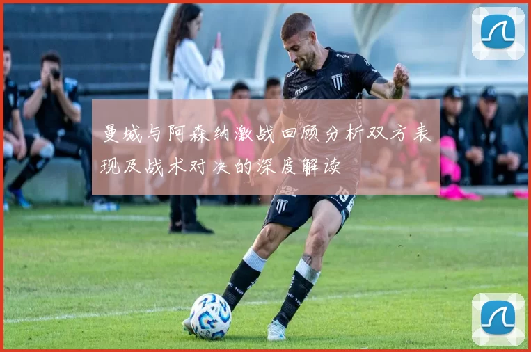 曼城与阿森纳激战回顾分析双方表现及战术对决的深度解读