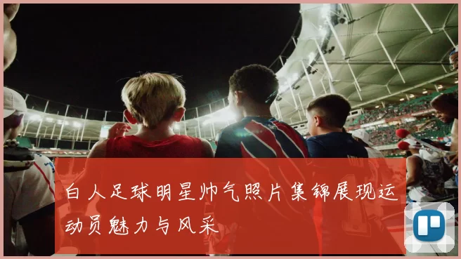 白人足球明星帅气照片集锦展现运动员魅力与风采