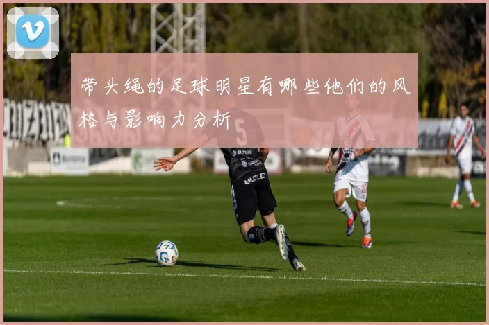 带头绳的足球明星有哪些他们的风格与影响力分析