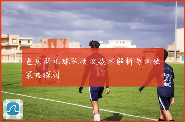 重庆羽毛球队快攻战术解析与训练策略探讨