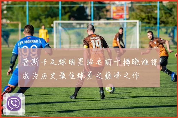 普斯卡足球明星排名前十揭晓谁将成为历史最佳球员之巅峰之作