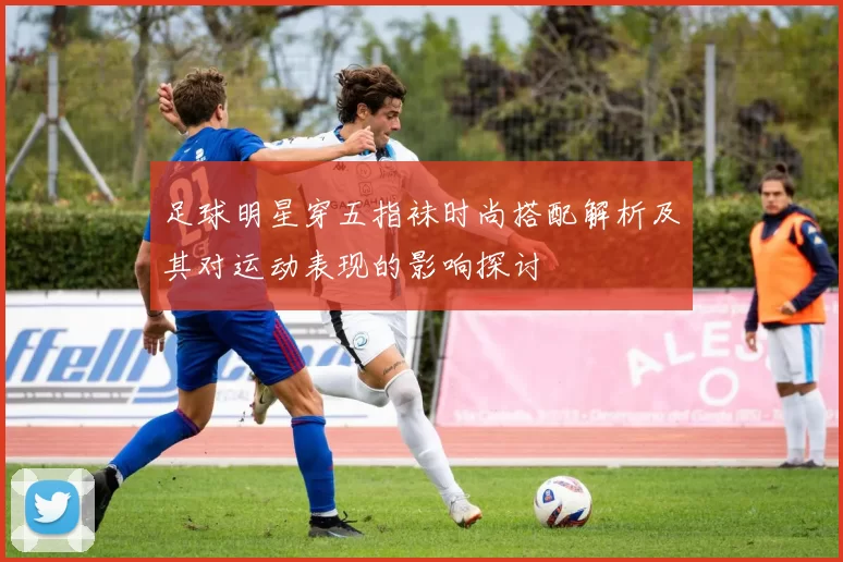 足球明星穿五指袜时尚搭配解析及其对运动表现的影响探讨