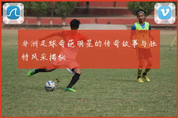 非洲足球奇葩明星的传奇故事与独特风采揭秘
