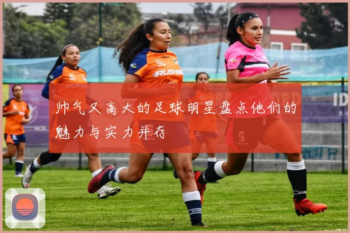 帅气又高大的足球明星盘点他们的魅力与实力并存