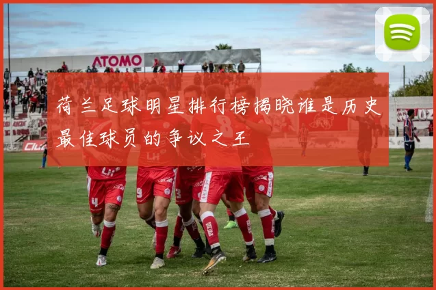 荷兰足球明星排行榜揭晓谁是历史最佳球员的争议之王