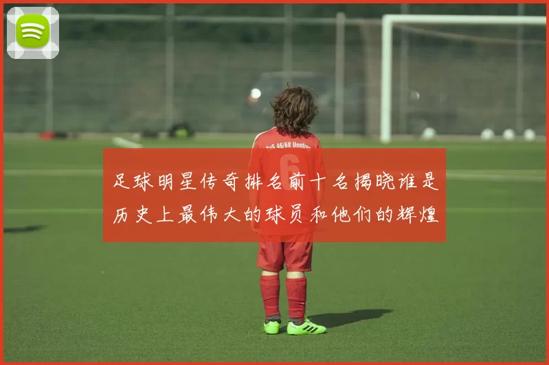 足球明星传奇排名前十名揭晓谁是历史上最伟大的球员和他们的辉煌成就