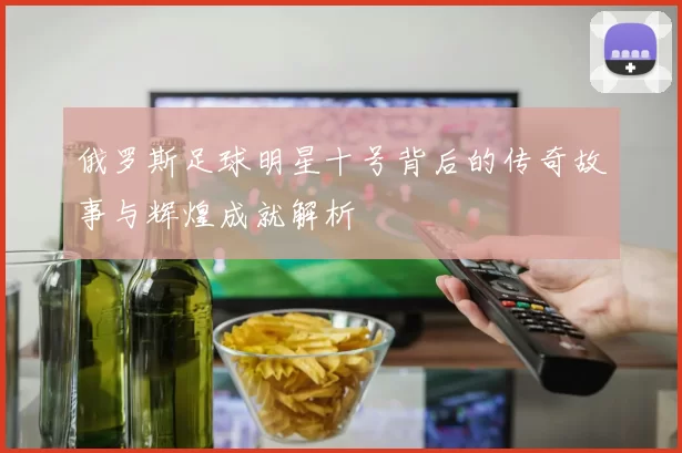 俄罗斯足球明星十号背后的传奇故事与辉煌成就解析
