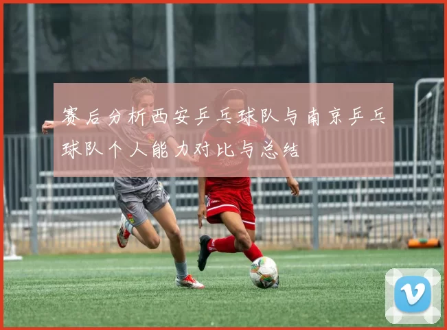 赛后分析西安乒乓球队与南京乒乓球队个人能力对比与总结