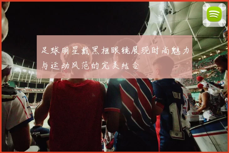 足球明星戴黑框眼镜展现时尚魅力与运动风范的完美结合