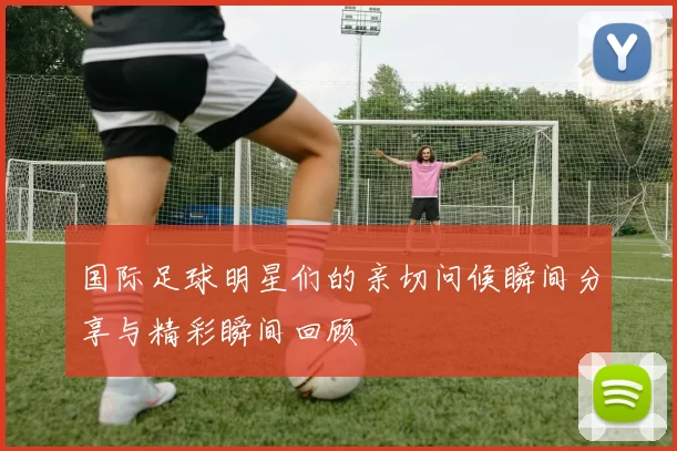 国际足球明星们的亲切问候瞬间分享与精彩瞬间回顾