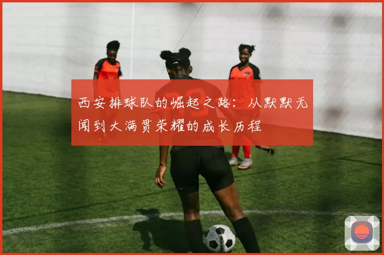 西安排球队的崛起之路：从默默无闻到大满贯荣耀的成长历程