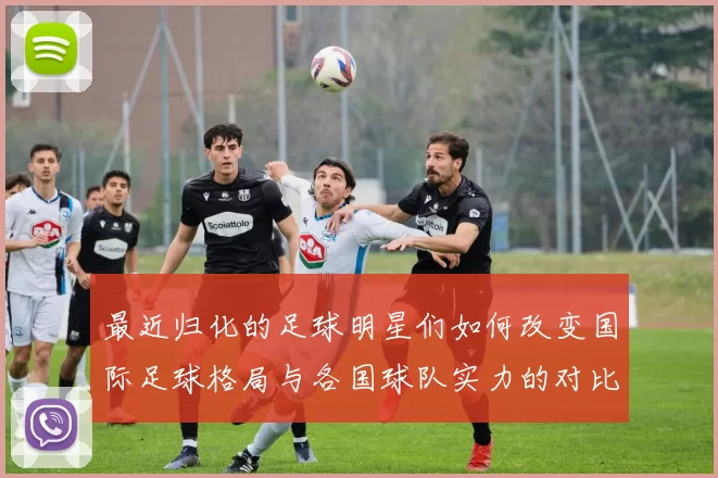 最近归化的足球明星们如何改变国际足球格局与各国球队实力的对比分析