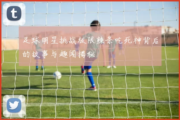 足球明星挑战极限辣条吃死神背后的故事与趣闻揭秘