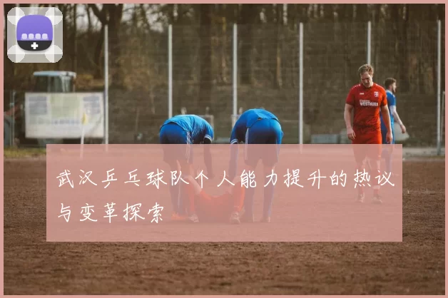 武汉乒乓球队个人能力提升的热议与变革探索