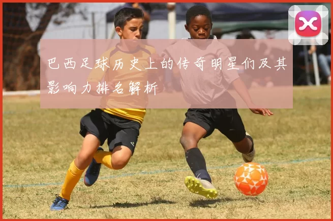 巴西足球历史上的传奇明星们及其影响力排名解析