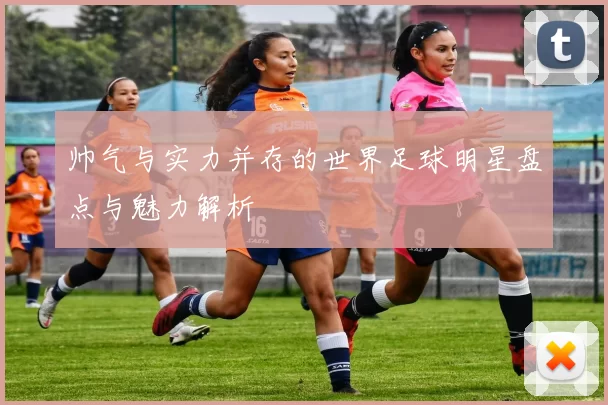 帅气与实力并存的世界足球明星盘点与魅力解析