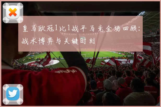 皇马欧冠1比1战平马竞全场回顾：战术博弈与关键时刻