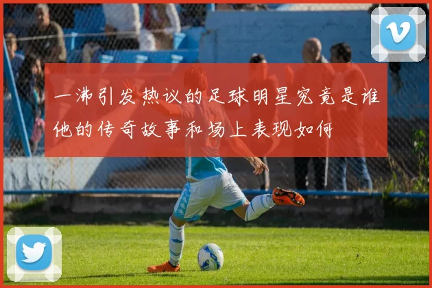 一沸引发热议的足球明星究竟是谁他的传奇故事和场上表现如何