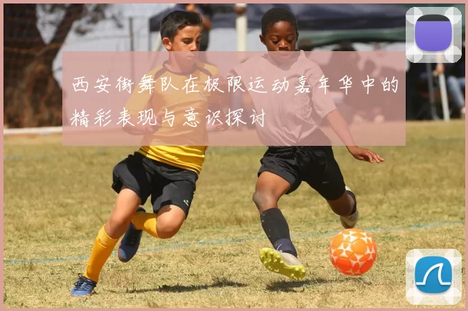 西安街舞队在极限运动嘉年华中的精彩表现与意识探讨