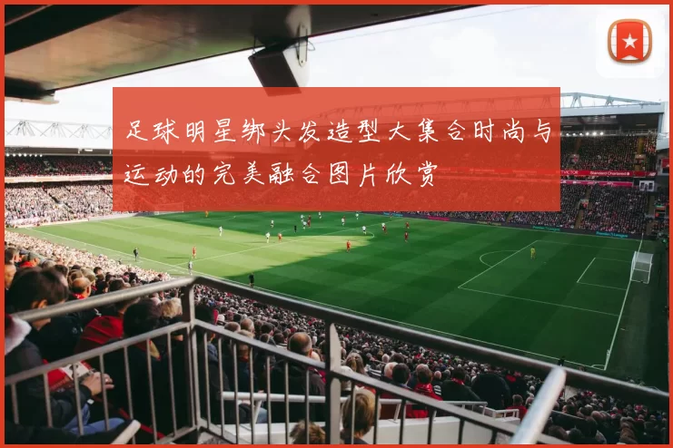 足球明星绑头发造型大集合时尚与运动的完美融合图片欣赏