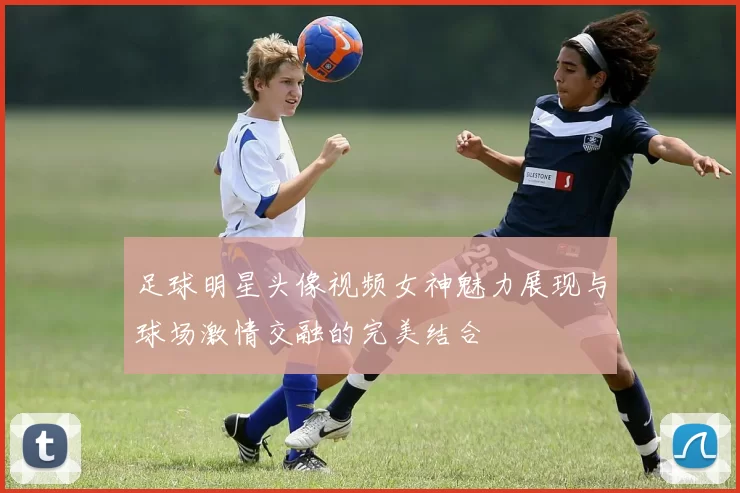 足球明星头像视频女神魅力展现与球场激情交融的完美结合