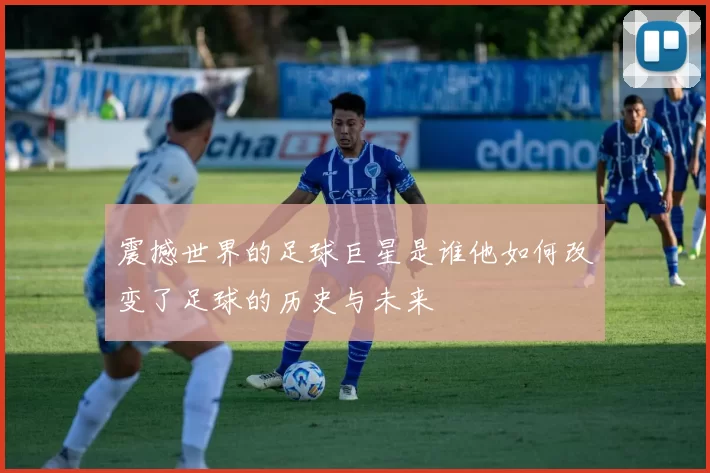震撼世界的足球巨星是谁他如何改变了足球的历史与未来