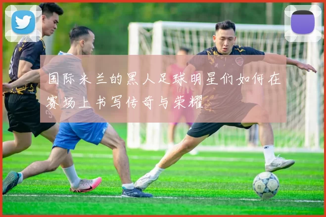 国际米兰的黑人足球明星们如何在赛场上书写传奇与荣耀