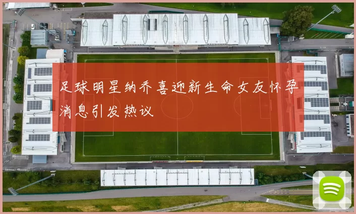 足球明星纳乔喜迎新生命女友怀孕消息引发热议