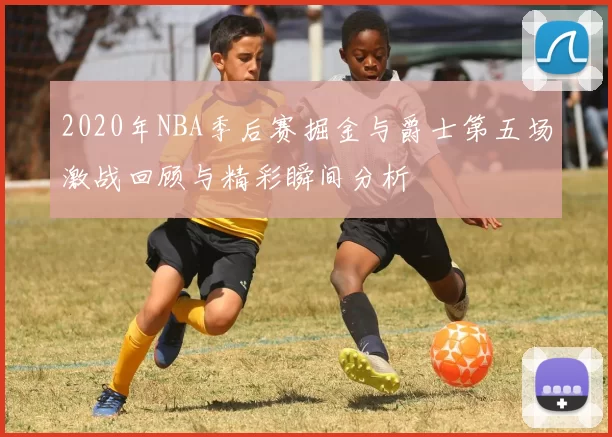 2020年NBA季后赛掘金与爵士第五场激战回顾与精彩瞬间分析