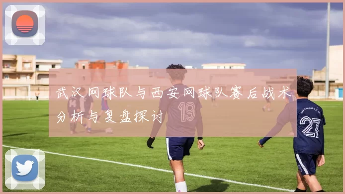 武汉网球队与西安网球队赛后战术分析与复盘探讨