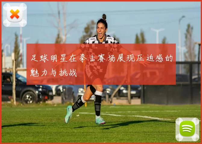 足球明星在拳击赛场展现压迫感的魅力与挑战