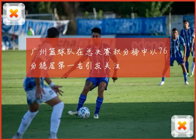 广州篮球队在总决赛积分榜中以76分稳居第一名引发关注