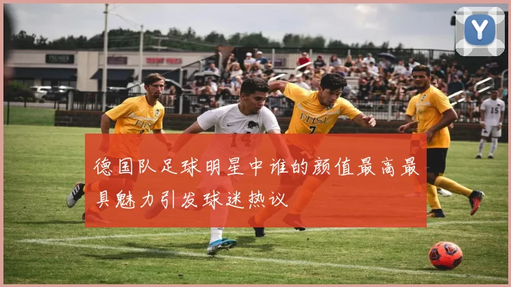 德国队足球明星中谁的颜值最高最具魅力引发球迷热议