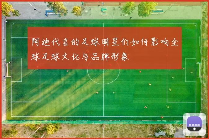 阿迪代言的足球明星们如何影响全球足球文化与品牌形象