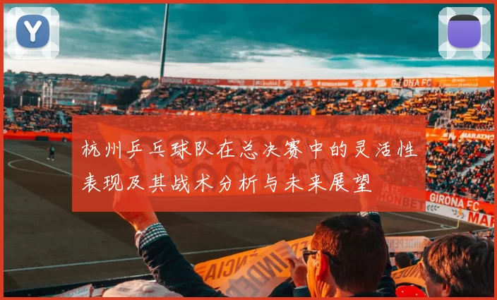 杭州乒乓球队在总决赛中的灵活性表现及其战术分析与未来展望