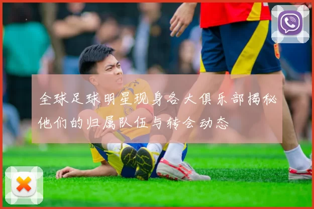 全球足球明星现身各大俱乐部揭秘他们的归属队伍与转会动态