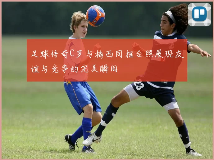 足球传奇C罗与梅西同框合照展现友谊与竞争的完美瞬间