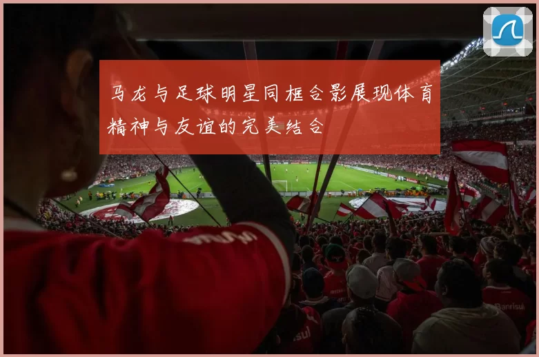 马龙与足球明星同框合影展现体育精神与友谊的完美结合