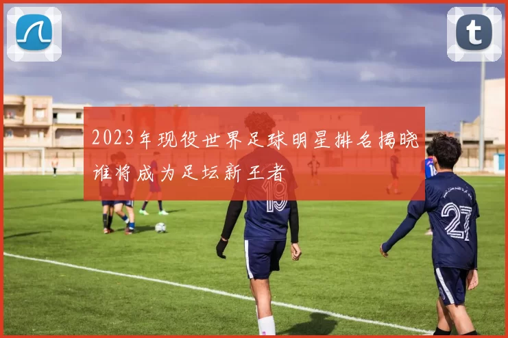 2023年现役世界足球明星排名揭晓谁将成为足坛新王者