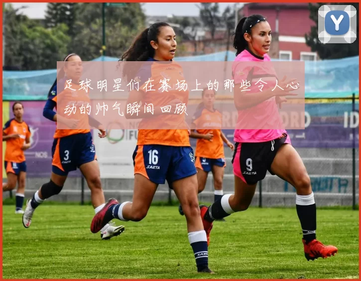 足球明星们在赛场上的那些令人心动的帅气瞬间回顾