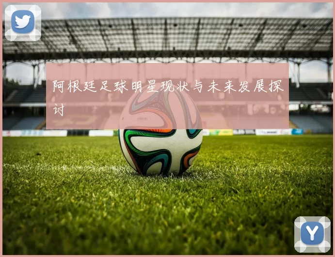 阿根廷足球明星现状与未来发展探讨