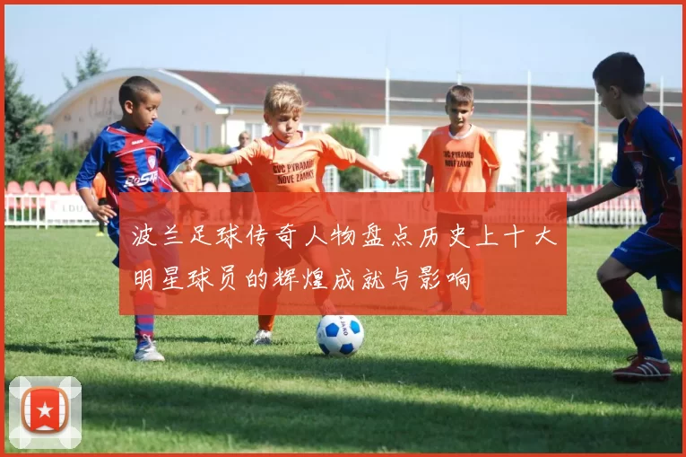 波兰足球传奇人物盘点历史上十大明星球员的辉煌成就与影响
