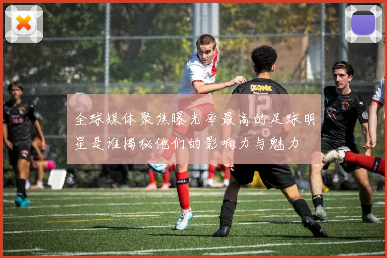 全球媒体聚焦曝光率最高的足球明星是谁揭秘他们的影响力与魅力