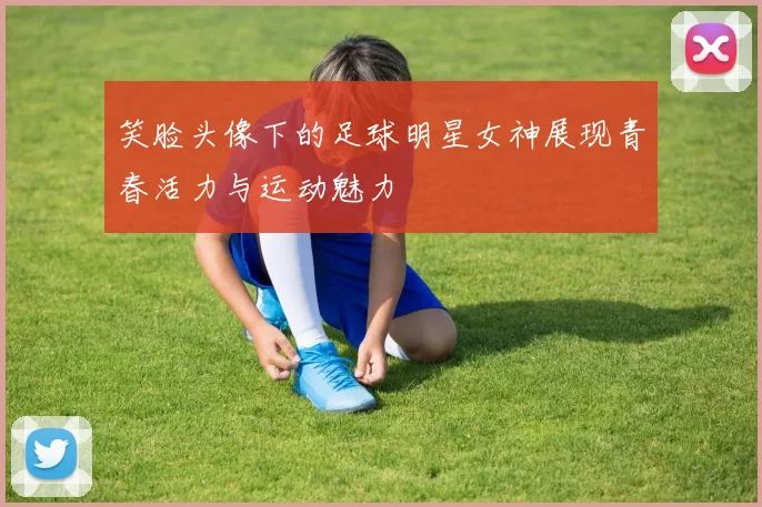 笑脸头像下的足球明星女神展现青春活力与运动魅力